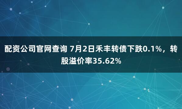 配资公司官网查询 7月2日禾丰转债下跌0.1%，转股溢价率35.62%