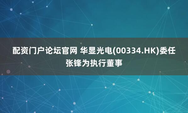 配资门户论坛官网 华显光电(00334.HK)委任张锋为执行董事