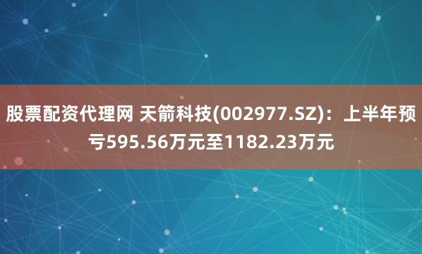 股票配资代理网 天箭科技(002977.SZ)：上半年预亏595.56万元至1182.23万元