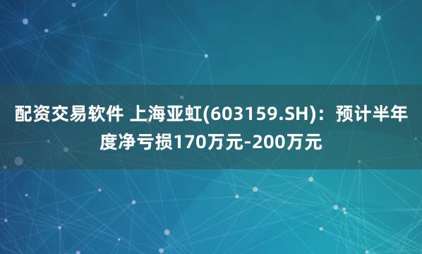 配资交易软件 上海亚虹(603159.SH)：预计半年度净亏损170万元-200万元