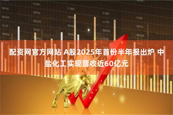 配资网官方网站 A股2025年首份半年报出炉 中盐化工实现营收近60亿元