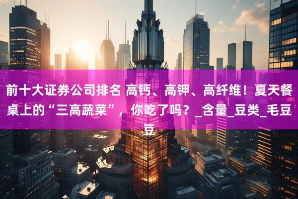前十大证券公司排名 高钙、高钾、高纤维！夏天餐桌上的“三高蔬菜”，你吃了吗？_含量_豆类_毛豆