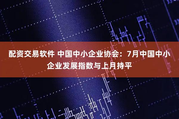 配资交易软件 中国中小企业协会：7月中国中小企业发展指数与上月持平