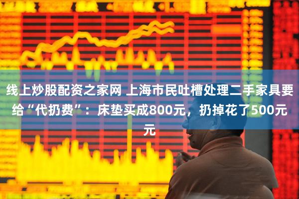 线上炒股配资之家网 上海市民吐槽处理二手家具要给“代扔费”：床垫买成800元，扔掉花了500元