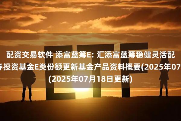配资交易软件 添富蓝筹E: 汇添富蓝筹稳健灵活配置混合型证券投资基金E类份额更新基金产品资料概要(2025年07月18日更新)