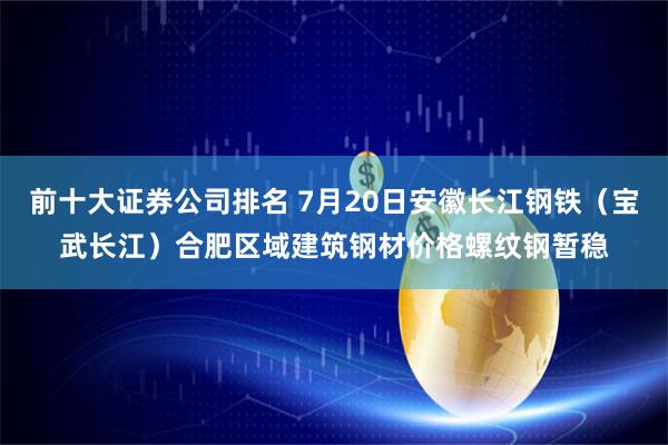 前十大证券公司排名 7月20日安徽长江钢铁（宝武长江）合肥区域建筑钢材价格螺纹钢暂稳