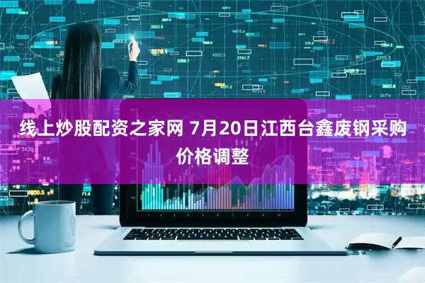 线上炒股配资之家网 7月20日江西台鑫废钢采购价格调整