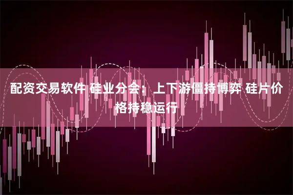 配资交易软件 硅业分会：上下游僵持博弈 硅片价格持稳运行