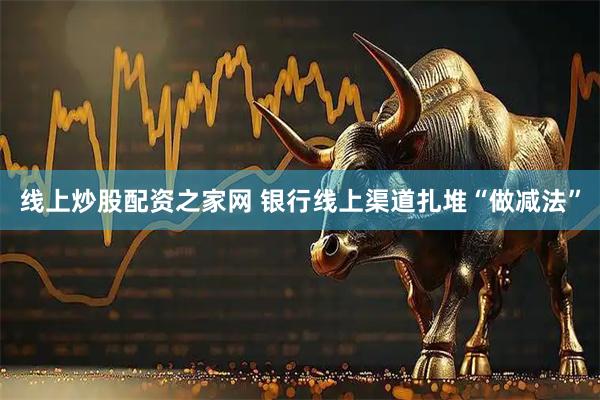 线上炒股配资之家网 银行线上渠道扎堆“做减法”