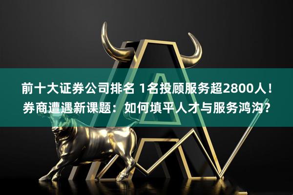 前十大证券公司排名 1名投顾服务超2800人！券商遭遇新课题：如何填平人才与服务鸿沟？
