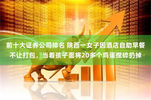 前十大证券公司排名 陕西一女子因酒店自助早餐不让打包，当着孩子面将20多个鸡蛋捏碎扔掉