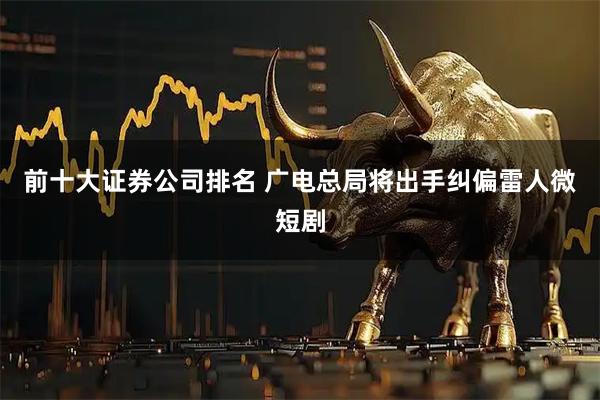 前十大证券公司排名 广电总局将出手纠偏雷人微短剧