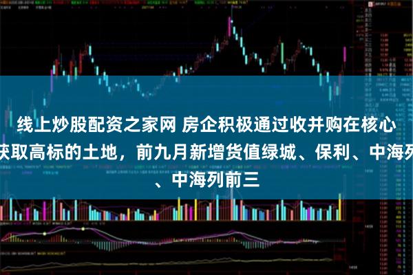 线上炒股配资之家网 房企积极通过收并购在核心城市获取高标的土地，前九月新增货值绿城、保利、中海列前三
