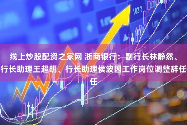 线上炒股配资之家网 浙商银行：副行长林静然、行长助理王超明、行长助理侯波因工作岗位调整辞任