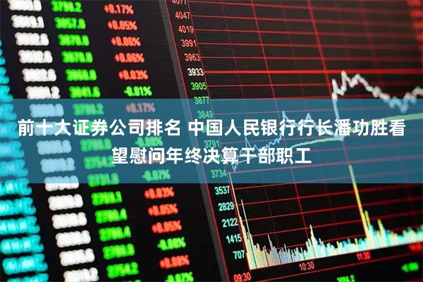 前十大证券公司排名 中国人民银行行长潘功胜看望慰问年终决算干部职工