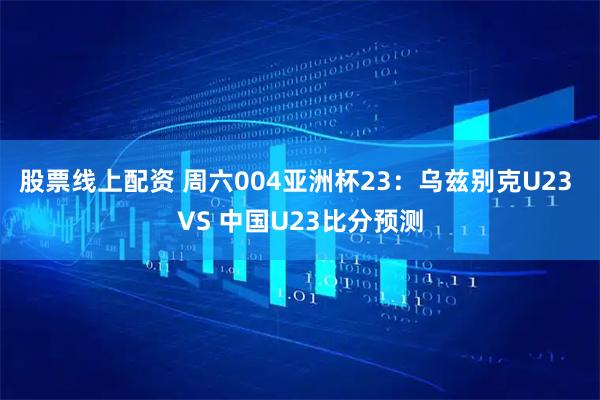 股票线上配资 周六004亚洲杯23：乌兹别克U23 VS 中国U23比分预测