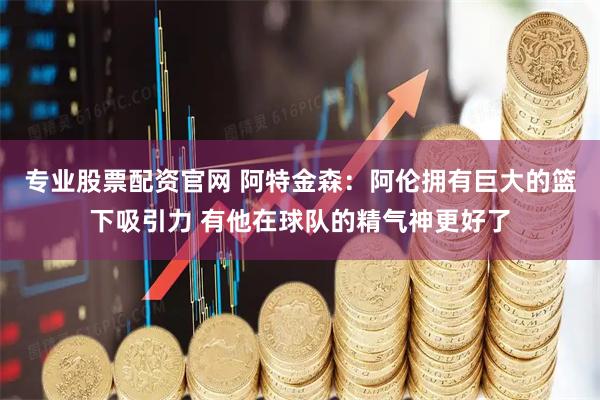 专业股票配资官网 阿特金森:阿伦拥有巨大的篮下吸引力 有他在球队的精气神更好了