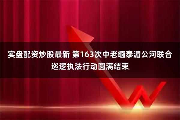 实盘配资炒股最新 第163次中老缅泰湄公河联合巡逻执法行动圆满结束