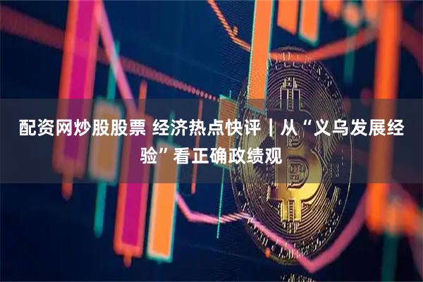 配资网炒股股票 经济热点快评｜从“义乌发展经验”看正确政绩观