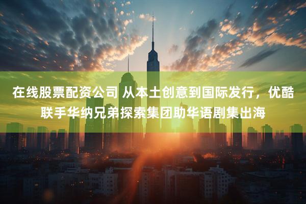 在线股票配资公司 从本土创意到国际发行，优酷联手华纳兄弟探索集团助华语剧集出海