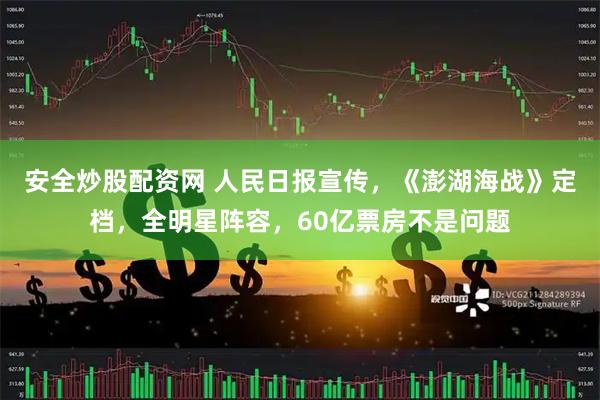 安全炒股配资网 人民日报宣传，《澎湖海战》定档，全明星阵容，60亿票房不是问题