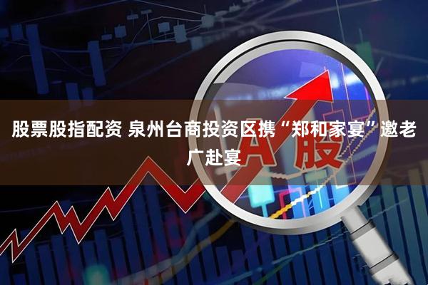 股票股指配资 泉州台商投资区携“郑和家宴”邀老广赴宴