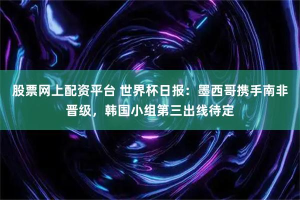 股票网上配资平台 世界杯日报：墨西哥携手南非晋级，韩国小组第三出线待定