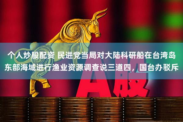 个人炒股配资 民进党当局对大陆科研船在台湾岛东部海域进行渔业资源调查说三道四,国台办驳斥